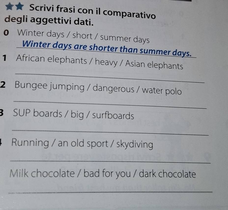 Scrivi frasi con il comparativo 
degli aggettivi dati. 
0 Winter days / short / summer days
Winter days are shorter than summer days. 
_ 
1 African elephants / heavy / Asian elephants 
2 Bungee jumping / dangerous / water polo 
_ 
SUP boards / big / surfboards 
_ 
Running / an old sport / skydiving 
_ 
Milk chocolate / bad for you / dark chocolate 
_