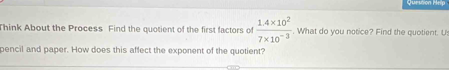 Question Help 
Think About the Process Find the quotient of the first factors of  (1.4* 10^2)/7* 10^(-3) . What do you notice? Find the quotient. U 
pencil and paper. How does this affect the exponent of the quotient?