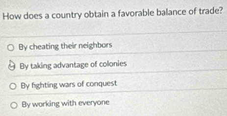 How does a country obtain a favorable balance of trade?
By cheating their neighbors
By taking advantage of colonies
By fighting wars of conquest
By working with everyone