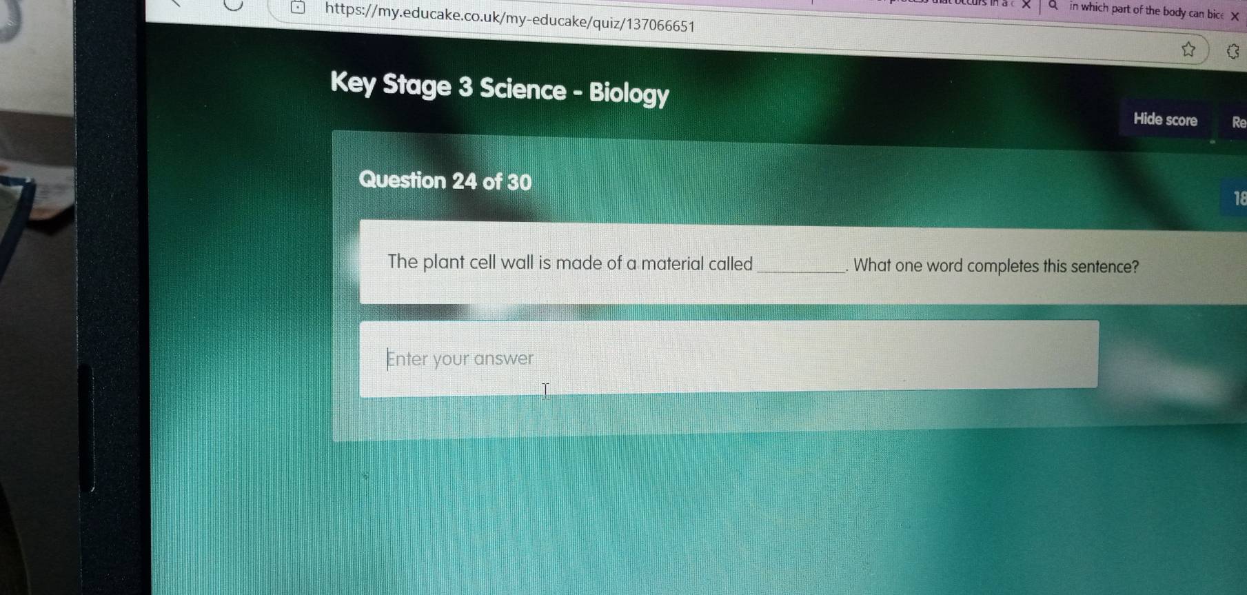 in which part of the body can bice X 
https://my.educake.co.uk/my-educake/quiz/137066651 
Key Stage 3 Science - Biology Hide score Re 
Question 24 of 30 
18 
The plant cell wall is made of a material called _. What one word completes this sentence? 
Enter your answer