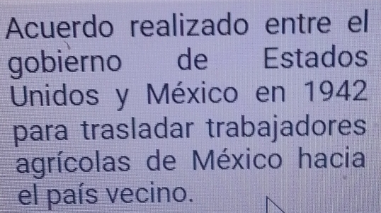 Acuerdo realizado entre el 
gobierno de Estados 
Unidos y México en 1942 
para trasladar trabajadores 
agrícolas de México hacia 
el país vecino.