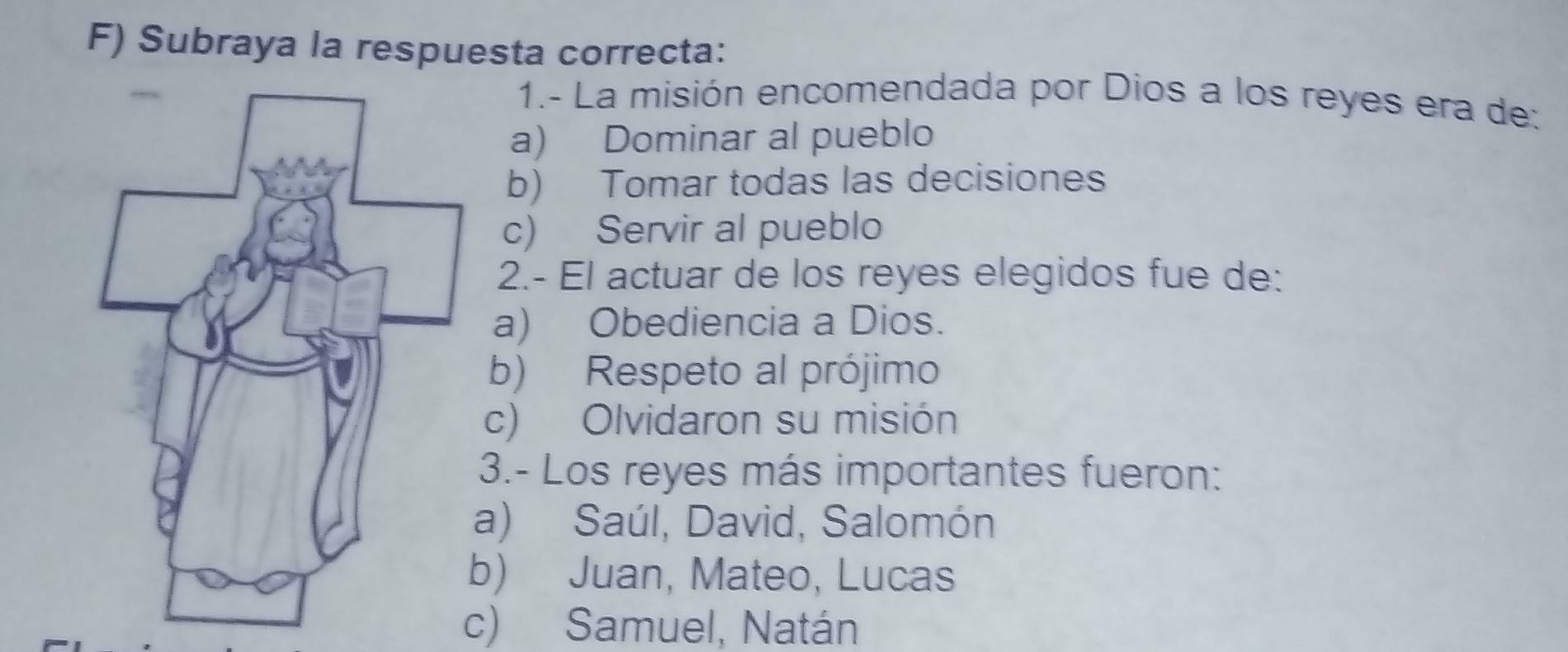 Subraya la respuesta correcta:
1.- La misión encomendada por Dios a los reyes era de:
a) Dominar al pueblo
b) Tomar todas las decisiones
c) Servir al pueblo
2.- El actuar de los reyes elegidos fue de:
a) Obediencia a Dios.
b) Respeto al prójimo
c) Olvidaron su misión
3.- Los reyes más importantes fueron:
a) Saúl, David, Salomón
b) Juan, Mateo, Lucas
c) Samuel, Natán