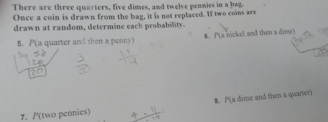 There are three quarters, five dimes, and twelve pennies in a bag. 
Once a coin is drawn from the bag, it is not replaced. If two coins are 
drawn at random, determine each probability. 
6. P(a nickel and then a dime) 
5. P(a quarter and then a penny) 
7. P(two pennies) 8. P(a dime and then a quarter)