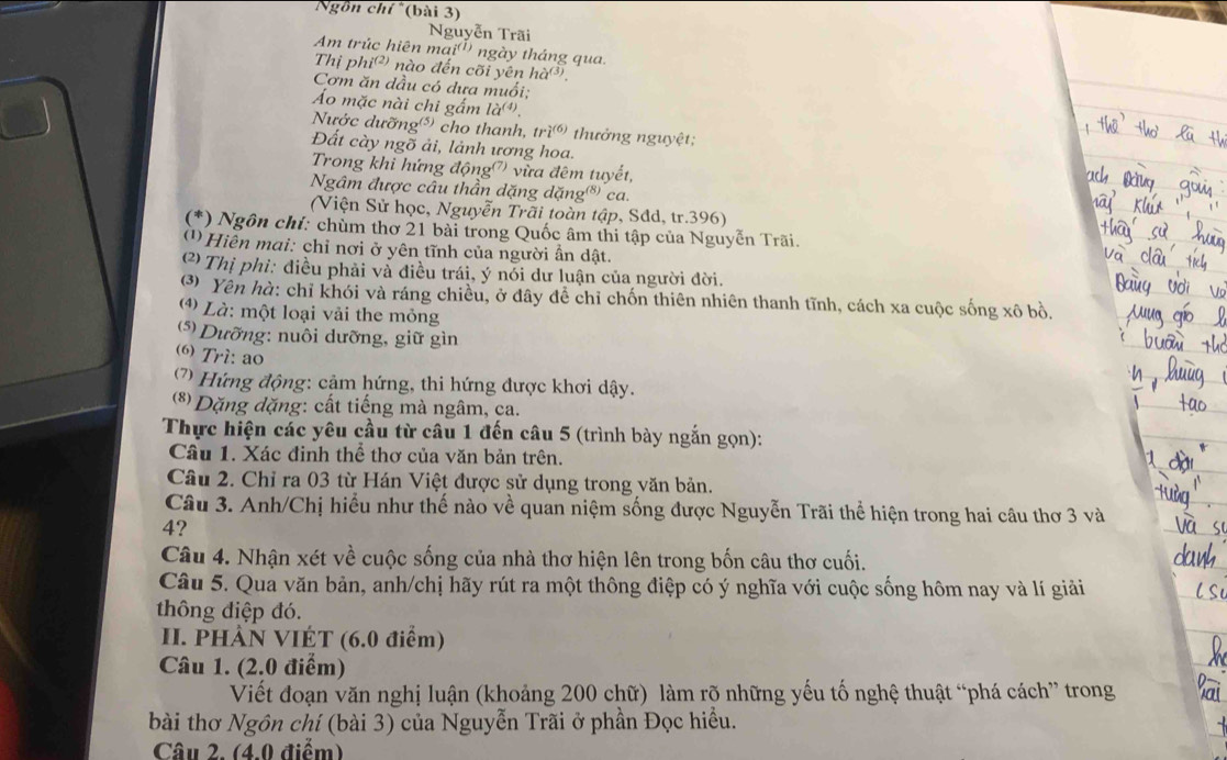 Ngồn chí *(bài 3)
Nguyễn Trãi
Am trúc hiên mai() ngày tháng qua.
Thị ph j^((2) 9 nào đến cõi yên ha^((3)).
Cơm ăn dầu có dưa muối;
Áo mặc nài chi gắm la^((4)).
Nước dưỡng) cho thanh, tri^((6)) thưởng nguyệt;
Đất cày ngõ ải, lảnh ương hoa.
Trong khi hứng động') vừa đêm tuyết,
Ngâm được câu thần dặng dặng®) ca.
(Viện Sử học, Nguyễn Trãi toàn tập, Sdd, tr.396)
(*) Ngôn chỉ: chùm thơ 21 bài trong Quốc âm thi tập của Nguyễn Trãi.
1 Hiền mai: chỉ nơi ở yên tĩnh của người ấn dật.
C Thị phỉ: điều phải và điều trái, ý nói dư luận của người đời.
(3 Yên hà: chỉ khói và ráng chiều, ở đây để chỉ chốn thiên nhiên thanh tĩnh, cách xa cuộc sống xô bồ.
4) Là: một loại vải the mỏng
(* Dưỡng: nuôi dưỡng, giữ gìn
(6) Trì: ao
(7) Hứng động: cảm hứng, thi hứng được khơi dậy.
(*) Dặng dặng: cất tiếng mà ngâm, ca.
Thực hiện các yêu cầu từ câu 1 đến câu 5 (trình bày ngắn gọn):
Câu 1. Xác đinh thể thơ của văn bản trên.
Câu 2. Chỉ ra 03 từ Hán Việt được sử dụng trong văn bản.
Câu 3. Anh/Chị hiểu như thế nào về quan niệm sống được Nguyễn Trãi thể hiện trong hai câu thơ 3 và
4?
Câu 4. Nhận xét về cuộc sống của nhà thơ hiện lên trong bốn câu thơ cuối.
Câu 5. Qua văn bản, anh/chị hãy rút ra một thông điệp có ý nghĩa với cuộc sống hôm nay và lí giải
thông điệp đó.
II. PHÀN VIÉT (6.0 điểm)
Câu 1. (2.0 điểm)
Viết đoạn văn nghị luận (khoảng 200 chữ) làm rõ những yếu tố nghệ thuật “phá cách” trong
bài thơ Ngôn chí (bài 3) của Nguyễn Trãi ở phần Đọc hiều.
Câu 2. (4.0 điểm)