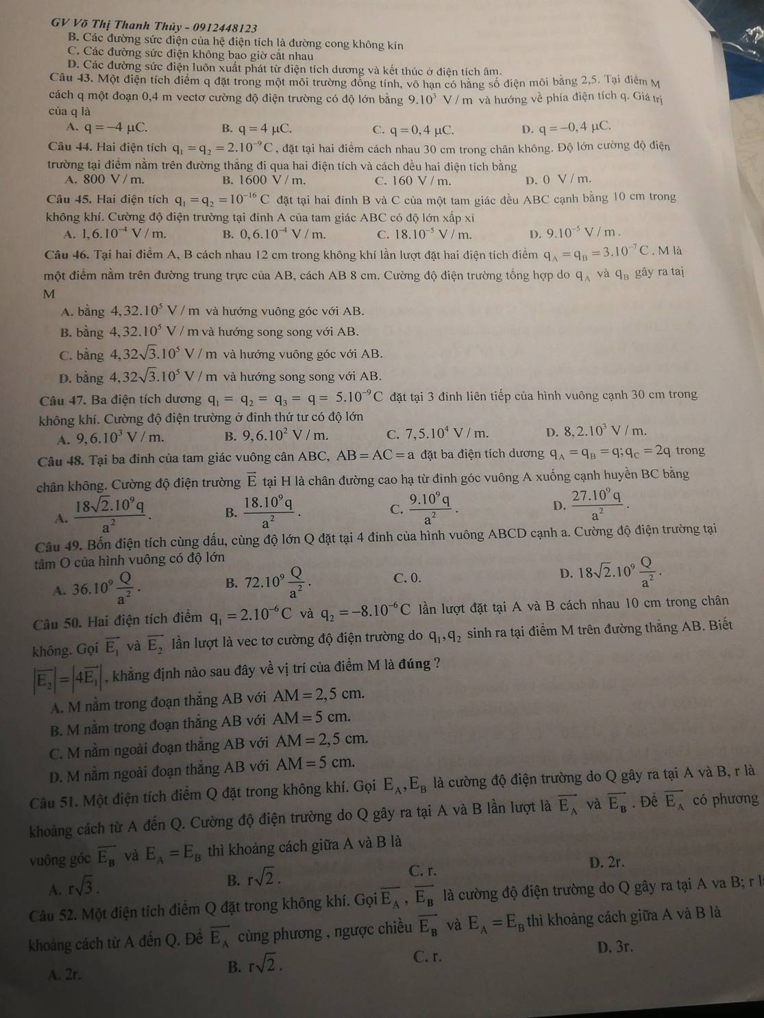 GV Võ Thị Thanh Thủy - 0912448123
B. Các đường sức điện của hệ điện tích là đường cong không kín
C. Các đường sức điện không bao giờ cắt nhau
D. Các đường sức điện luôn xuất phát từ điện tích dương và kết thúc ở điện tích âm.
Câu 43. Một điện tích điểm q đặt trong một môi trường đồng tính, vô hạn có hăng số điện môi băng 2,5. Tại điểm M
cách q một đoạn 0,4 m vectơ cường độ điện trường có độ lớn bằng 9.10^3
của q là V / m và hướng về phía điện tích q. Giá trị
A. q=-4mu C. B. q=4mu C. C. q=0,4mu C. D. q=-0,4mu C.
Câu 44. Hai điện tích q_1=q_2=2.10^(-9)C , đặt tại hai điểm cách nhau 30 cm trong chân không. Độ lớn cường độ điện
trường tại điểm nằm trên đường thắng đi qua hai điện tích và cách đều hai điện tích bằng
A. 800V/m. B. 1600 V / m. C. 160 V / m. D. 0 V / m.
Câu 45. Hai điện tích q_1=q_2=10^(-16)C đặt tại hai đinh B và C của một tam giác đều ABC cạnh bằng 10 cm trong
không khí. Cường độ điện trường tại đỉnh A của tam giác ABC có độ lớn xấp xỉ
A. 1,6.10^(-4)V/m. B. 0,6.10^(-4)V/m. C. 18.10^(-5)V/m. D. 9.10^(-5)V/m.
Câu 46. Tại hai điểm A, B cách nhau 12 cm trong không khí lần lượt đặt hai điện tích điểm q_A=q_B=3.10^(-7)C. M là
một điểm nằm trên đường trung trực của AB, cách AB 8 cm. Cường độ điện trường tổng hợp do q_Avaq_B gây ra taị
M
A. bằng 4,32.10^5V / m và hướng vuông góc với AB.
B. bằng 4,32.10^5 V / m và hướng song song với AB.
C. bằng 4,32sqrt(3).10^5V/m và hướng vuông góc với AB.
D. bằng 4,32sqrt(3).10^5V/m h và hướng song song với AB.
Câu 47. Ba điện tích dương q_1=q_2=q_3=q=5.10^(-9)C đặt tại 3 đinh liên tiếp của hình vuông cạnh 30 cm trong
không khí. Cường độ điện trường ở đinh thứ tư có độ lớn
A. 9,6.10^3V/m. B. 9,6.10^2 V / m. C. 7,5.10^4V/m. D. 8,2.10^3V/m
Câu 48. Tại ba đỉnh của tam giác vuông cân ABC, AB=AC=a đặt ba điện tích dương q_A=q_B=q;q_C=2q trong
chân không. Cường độ điện trường vector E tại H là chân đường cao hạ từ đinh góc vuông A xuống cạnh huyền BC bằng
A.  (18sqrt(2).10^9q)/a^2 . B.  (18.10^9q)/a^2 .  (9.10^9q)/a^2 . D.  (27.10^9q)/a^2 .
C.
Câu 49. Bốn điện tích cùng dấu, cùng độ lớn Q đặt tại 4 đinh của hình vuông ABCD cạnh a. Cường độ điện trường tại
tâm O của hình vuông có độ lớn
A. 36.10^9 Q/a^2 . 72.10^9 Q/a^2 . D. 18sqrt(2).10^9 Q/a^2 .
B.
C. 0.
Câu 50. Hai điện tích điểm q_1=2.10^(-6)C và q_2=-8.10^(-6)C lần lượt đặt tại A và B cách nhau 10 cm trong chân
không. Gọi vector E_1 và vector E_2 lần lượt là vec tơ cường độ điện trường do q_1,q_2 sinh ra tại điểm M trên đường thắng AB. Biết
|vector E_2|=|4vector E_1| , khẳng định nào sau đây về vị trí của điểm M là đúng ?
A. M nằm trong đoạn thắng AB với AM=2,5cm.
B. M nằm trong đoạn thắng AB với AM=5cm.
C. M nằm ngoài đoạn thắng AB với AM=2,5cm.
D. M nằm ngoài đoạn thắng AB với AM=5cm.
Câu 51. Một điện tích điểm Q đặt trong không khí. Gọi E_A,E_B là cường độ điện trường do Q gây ra tại A và B, r là
khoảng cách từ A đến Q. Cường độ điện trường do Q gây ra tại A và B lần lượt là vector E_A và overline E_B. Để overline E_A có phương
vuông góc overline E_B và E_A=E_B thì khoảng cách giữa A và B là
C. r. D. 2r.
A. rsqrt(3).
B. rsqrt(2).
Câu 52. Một điện tích điểm Q đặt trong không khí. Gọi overline E_A,overline E_B là cường độ điện trường do Q gây ra tại A va B; r là
khoang cách từ A đến Q. Đề vector E_A cùng phương , ngược chiều overline E_B và E_A=E_B thì khoảng cách giữa A và B là
B. rsqrt(2).
A. 2r. C. r.
D. 3r.