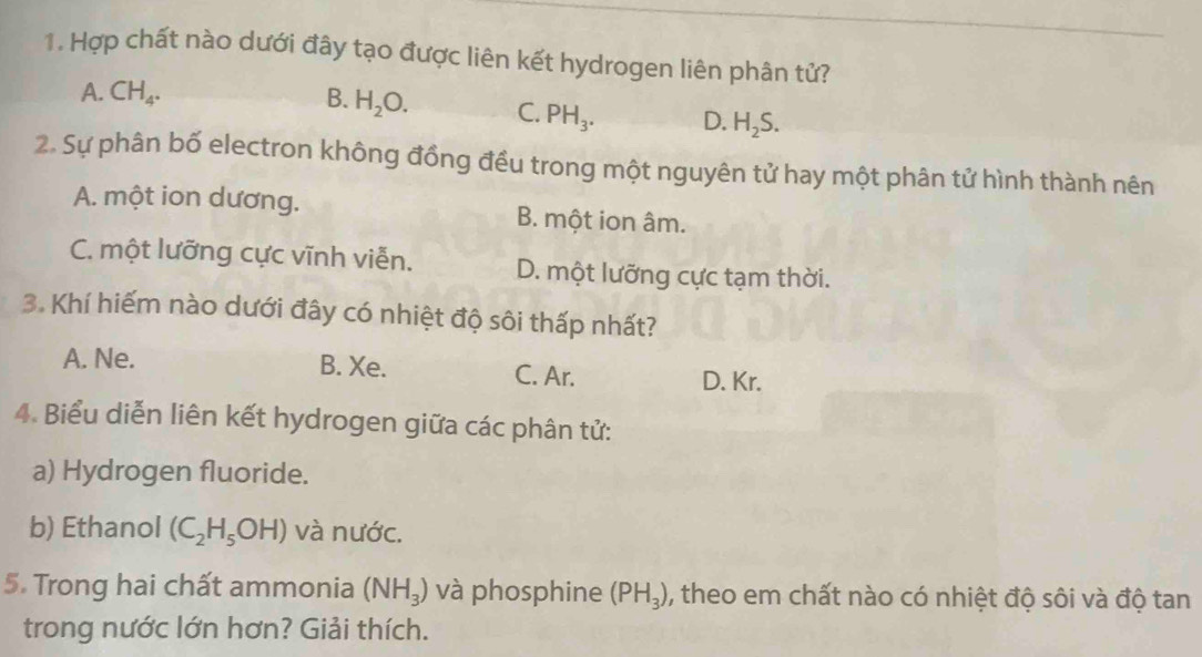 Hợp chất nào dưới đây tạo được liên kết hydrogen liên phân tử?
A. CH_4. B. H_2O. C. PH_3. D. H_2S. 
2. Sự phân bố electron không đồng đều trong một nguyên tử hay một phân tử hình thành nên
A. một ion dương. B. một ion âm.
C. một lưỡng cực vĩnh viễn. D. một lưỡng cực tạm thời.
3. Khí hiếm nào dưới đây có nhiệt độ sôi thấp nhất?
A. Ne. B. Xe. C. Ar.
D. Kr.
4. Biểu diễn liên kết hydrogen giữa các phân tử:
a) Hydrogen fluoride.
b) Ethanol (C_2H_5OH) và nước.
5. Trong hai chất ammonia (NH_3) và phosphine (PH_3) ), theo em chất nào có nhiệt độ sôi và độ tan
trong nước lớn hơn? Giải thích.