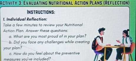 Activity 3: Evaluating Nutritional Action Plans (Reflection) 
Instructions: 
1. Individual Reflection: 
Take a few minutes to review your Nutritional 
Action Plan. Answer these questions: 
a. What are you most proud of in your plan? 
b. Did you face any challenges while creating 
your plan? 
c. How do you feel about the preventive 
measures you've included?