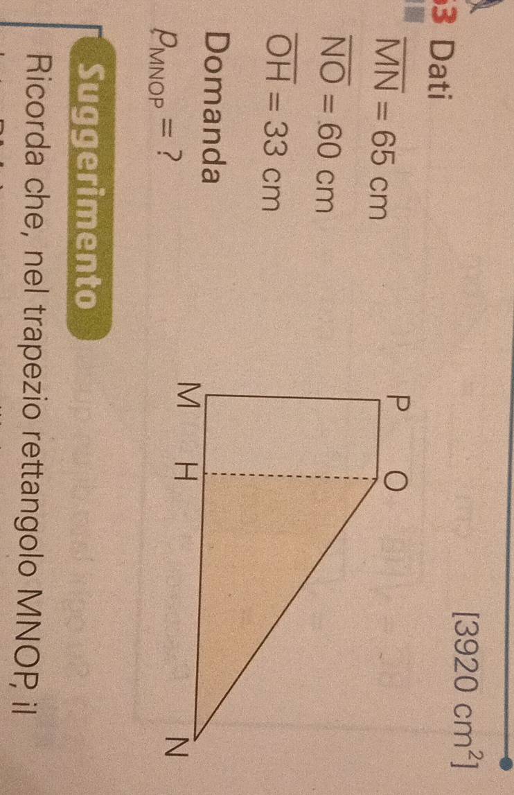 [3920cm^2]
3 Dati
overline MN=65cm
overline NO=60cm
overline OH=33cm
Domanda
P_MNOP= ? 
Suggerimento 
Ricorda che, nel trapezio rettangolo MNOP il