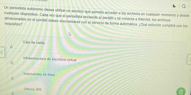 Un periodista autónomo desea utilizar un servicio que permita acceder a los archivos en cualquier momento y desde
cualquier dispositivo. Cada vez que el periodista enciende el portátil y se conecta a Internet, los archivos
almacenados en el portátil deben sincronizarse con el servicio de forma automática. ¿Qué solución cumplirá con los
requisitos?
Caja de caída
6
Infraestructura de éscritorio virtual
ó
Intercambio en línea
ó
Oficina 365
ó