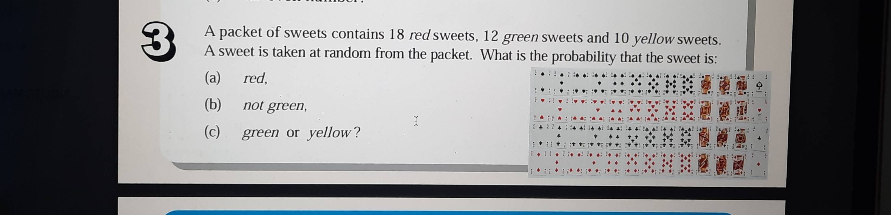 A packet of sweets contains 18 red sweets, 12 green sweets and 10 yellow sweets. 
A sweet is taken at random from the packet. What is the probability that the sweet is: 
(a) red, 
(b) not green, 
(c) green or yellow?