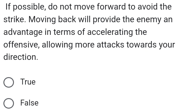 If possible, do not move forward to avoid the
strike. Moving back will provide the enemy an
advantage in terms of accelerating the
offensive, allowing more attacks towards your
direction.
True
False