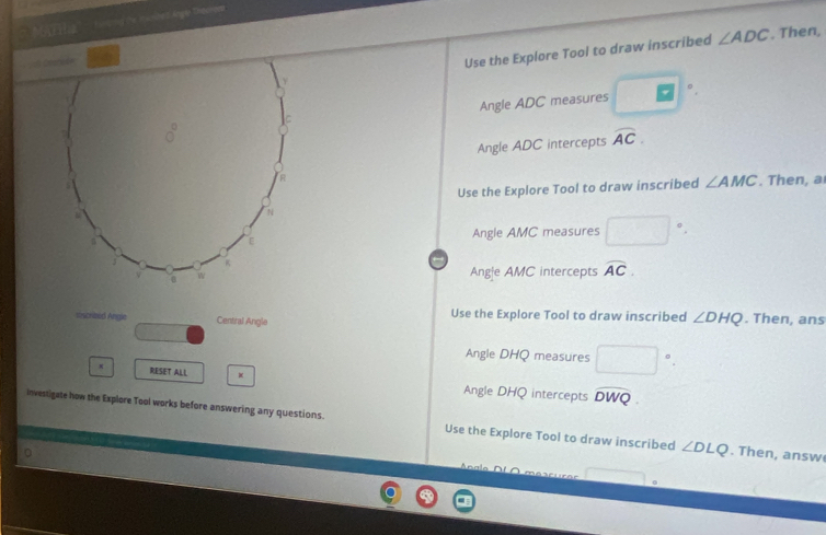 MF Ha''' ' Hing the inaoned Anger Thosione
== C
Use the Explore Tool to draw inscribed ∠ ADC. Then,
Angle ADC measures^
Angle ADC intercepts widehat AC.
Use the Explore Tool to draw inscribed ∠ AMC. Then, a
Angle AMC measures □°.
Ang|e AMC intercepts widehat AC.
ascrieed Angle Central Angle Use the Explore Tool to draw inscribed ∠ DHQ. Then, ans
Angle DHQ measures □°.
RESET ALL
Angle DHQ intercepts widehat DWQ
Investigate how the Explore Tool works before answering any questions. Use the Explore Tool to draw inscribed ∠ DLQ. Then, answ
Anala □.
overline 