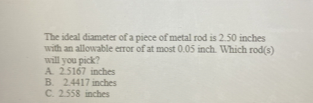 The ideal diameter of a piece of metal rod is 2.50 inches
with an allowable error of at most 0.05 inch. Which rod(s)
will you pick?
A. 2.5167 inches
B. 2.4417 inches
C. 2.558 inches