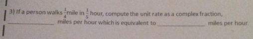 If a person walks  1/4  mile ir  1/5  hour, compute the unit rate as a complex fraction,
_ miles per hour which is equivalent to _ miles per hour.