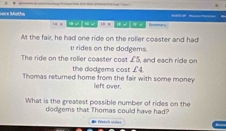 sparometnak sotent/backand/161 6est> Stde 4653-dbd43999062056/rask/1(tes/) 
barx Maths a Masse Maress 
IAX 18 IC 1D × 18 1F Summary 
At the fair, he had one ride on the roller coaster and had 
vrides on the dodgems. 
The ride on the roller coaster cost £5, and each ride on 
the dodgems cost £4. 
Thomas returned home from the fair with some money 
left over. 
What is the greatest possible number of rides on the 
dodgems that Thomas could have had? 
I Watch vídeo Answ