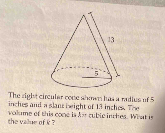 The right circular cone shown has a radius of 5
inches and a slant height of 13 inches. The 
volume of this cone is kπ cubic inches. What is 
the value of k ?