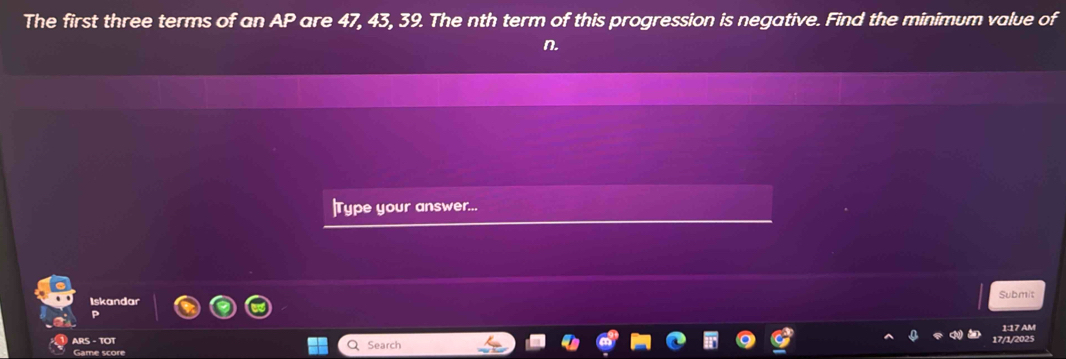 The first three terms of an AP are 47, 43, 39. The nth term of this progression is negative. Find the minimum value of
n. 
|Type your answer... 
Iskandar Submit 
P 
ARS - TOT 1:17 AM 
Game score Search 17/1/2025