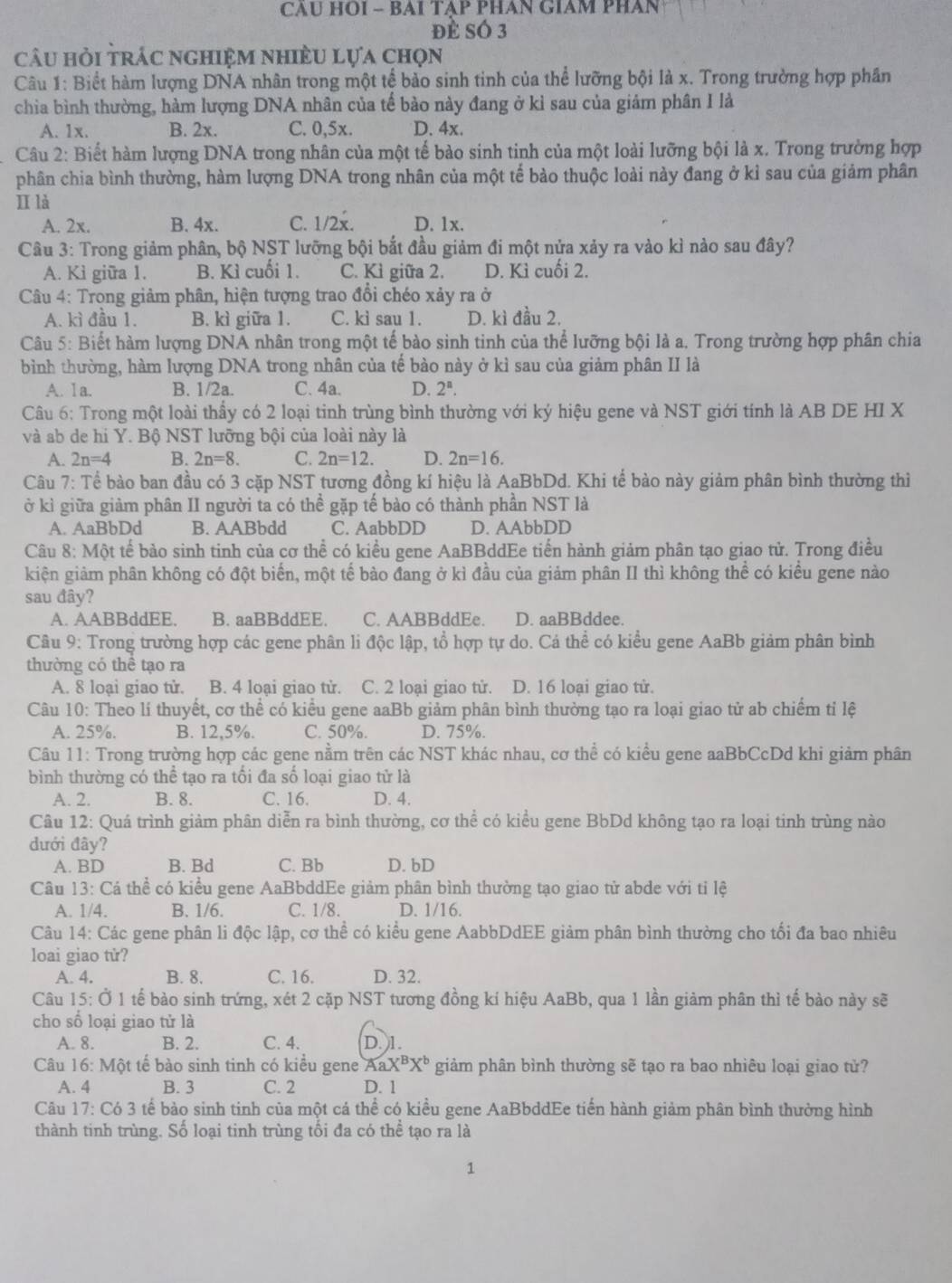 CAU HOI - BAI TẠP PHAN GIAM PHAN
đè sÓ 3
câu hỏi trác nghiệm nhiều lựa chọn
Câu 1: Biết hàm lượng DNA nhân trong một tế bảo sinh tinh của thể lưỡng bội là x. Trong trường hợp phân
chia bình thường, hàm lượng DNA nhân của tế bào này đang ở kỉ sau của giảm phân I là
A. 1x. B. 2x. C. 0,5x. D. 4x.
Câu 2: Biết hàm lượng DNA trong nhân của một tế bào sinh tinh của một loài lưỡng bội là x. Trong trường hợp
phân chia bình thường, hàm lượng DNA trong nhân của một tế bào thuộc loài này đang ở kỉ sau của giảm phân
II là
A. 2x. B. 4x. C. 1/2x. D. 1x.
Câu 3: Trong giảm phân, bộ NST lưỡng bội bắt đầu giảm đi một nửa xảy ra vào kì nào sau đây?
A. Kì giữa 1. B. Kì cuối 1. C. Kì giữa 2. D. Kì cuối 2.
* Câu 4: Trong giảm phân, hiện tượng trao đổi chéo xảy ra ở
A. kì đầu 1. B. kì giữa 1. C. ki sau 1. D. kì đầu 2.
Câu 5: Biết hàm lượng DNA nhân trong một tế bào sinh tinh của thể lưỡng bội là a. Trong trường hợp phân chia
bình thường, hàm lượng DNA trong nhân của tế bào này ở kì sau của giảm phân II là
A. 1a. B. 1/2a. C. 4a. D. 2^n.
Câu 6: Trong một loài thầy có 2 loại tinh trùng bình thường với ký hiệu gene và NST giới tính là AB DE HI X
và ab de hi Y. Bộ NST lưỡng bội của loài này là
A. 2n=4 B. 2n=8. C. 2n=12. D. 2n=16.
Câu 7: Tể bào ban đầu có 3 cặp NST tương đồng kí hiệu là AaBbDd. Khi tế bào này giảm phân bình thường thì
ở kì giữa giảm phân II người ta có thể gặp tế bào có thành phần NST là
A. AaBbDd B. AABbdd C. AabbDD D. AAbbDD
Câu 8: Một tế bảo sinh tinh của cơ thể có kiều gene AaBBddEe tiển hành giảm phân tạo giao tử. Trong điều
kiện giảm phân không có đột biển, một tế bào đang ở kỉ đầu của giảm phân II thì không thể có kiểu gene nào
sau đây?
A. AABBddEE. B. aaBBddEE. C. AABBddEe. D. aaBBddee.
Câu 9: Trong trường hợp các gene phân li độc lập, tổ hợp tự do. Cá thể có kiểu gene AaBb giảm phân bình
thường có thể tạo ra
A. 8 loại giao tử. B. 4 loại giao tử. C. 2 loại giao tử. D. 16 loại giao tử.
Câu 10: Theo lí thuyết, cơ thể có kiểu gene aaBb giảm phân bình thường tạo ra loại giao tử ab chiếm tỉ lệ
A. 25%. B. 12.5%. C. 50%. D. 75%.
Câu 11: Trong trường hợp các gene nằm trên các NST khác nhau, cơ thể có kiểu gene aaBbCcDd khi giảm phân
bình thường có thể tạo ra tối đa số loại giao tử là
A. 2. B. 8. C. 16. D. 4.
Câu 12: Quá trình giảm phân diễn ra bình thường, cơ thể có kiểu gene BbDd không tạo ra loại tinh trùng nào
đưới đây?
A. BD B. Bd C. Bb D. bD
Câu 13: Cá thể có kiểu gene AaBbddEe giảm phân bình thường tạo giao tử abde với tỉ lệ
A. 1/4. B. 1/6. C. 1/8. D. 1/16.
Câu 14: Các gene phân li độc lập, cơ thể có kiểu gene AabbDdEE giảm phân bình thường cho tối đa bao nhiêu
loai giao tử?
A. 4. B. 8. C. 16. D. 32.
Câu 15:dot O1 1 tế bào sinh trứng, xét 2 cặp NST tương đồng kí hiệu AaBb, qua 1 lần giảm phân thì tế bào này sẽ
cho số loại giao tử là
A. 8. B. 2. C. 4. D. 1.
Câu 16: Một tế bào sinh tinh có kiểu gene AaX^BX^b giảm phân bình thường sẽ tạo ra bao nhiêu loại giao tử?
A. 4 B. 3 C. 2 D. 1
Câu 17 :( Có 3 tế bảo sinh tinh của một cá thể có kiều gene AaBbddEe tiến hành giảm phân bình thường hình
thành tinh trùng. Số loại tinh trùng tối đa có thể tạo ra là
1