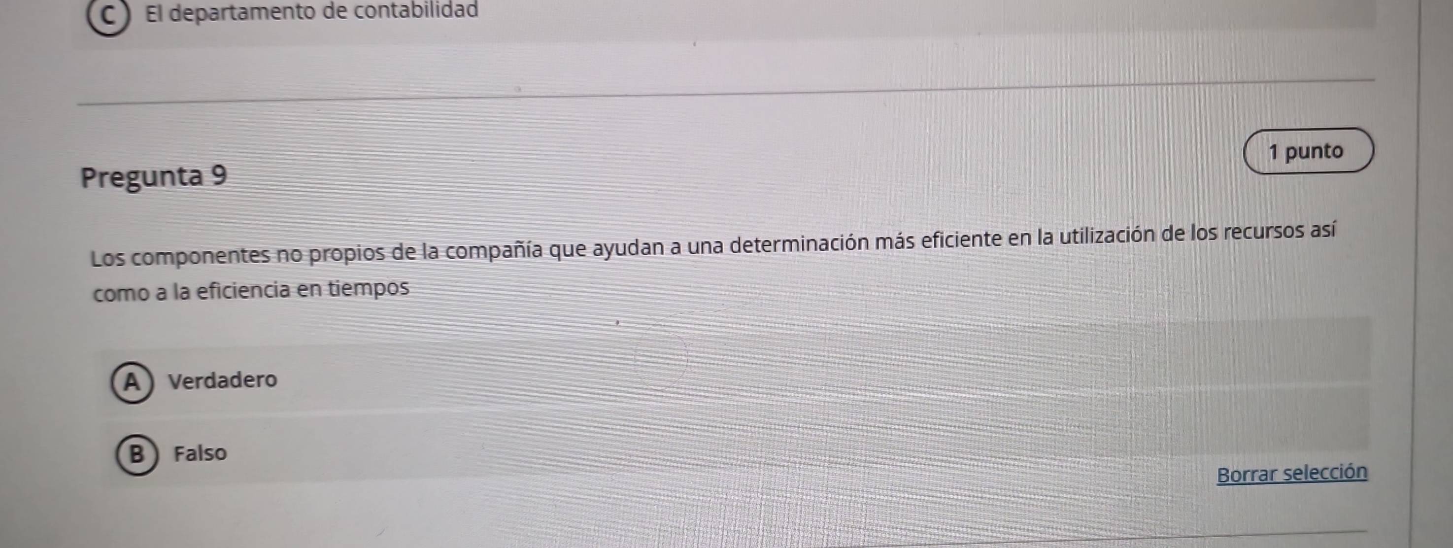 CEl departamento de contabilidad
1 punto
Pregunta 9
Los componentes no propios de la compañía que ayudan a una determinación más eficiente en la utilización de los recursos así
como a la eficiencia en tiempos
A Verdadero
B Falso
Borrar selección