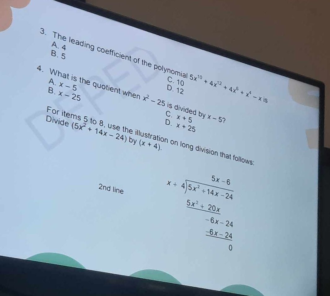 A. 4
3. The leading coefficient of the polynomia B. 5
A. x-5
C. 10 5x^(10)+4x^(12)+4x^6+x^4-x is
B. x-25
D. 12
4. What is the quotient when x^2-25 is divided by x+5 x-5 2
For iter C.
D. x+25
Divide (5x^2+14x-24) by (x+4). 
e illustration on long division that follows 
2nd line beginarrayr bx=frac  1/2 x-53x+1+x-2 frac  (5x^2-25)/6x-20   (4x-20)/3  _ 