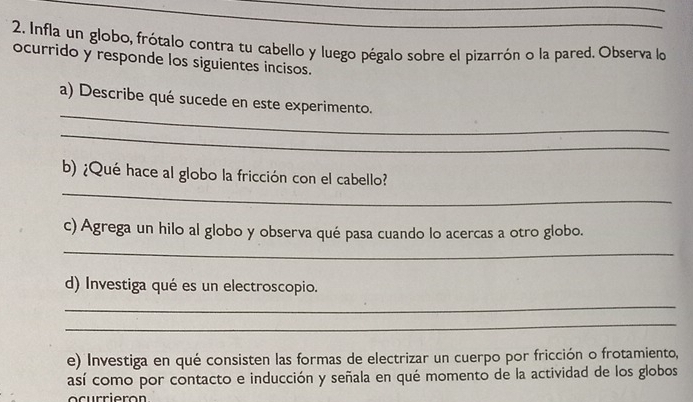 Infla un globo, frótalo contra tu cabello y luego pégalo sobre el pizarrón o la pared. Observa lo 
ocurrido y responde los siguientes incisos. 
_ 
a) Describe qué sucede en este experimento. 
_ 
_ 
b) ¿Qué hace al globo la fricción con el cabello? 
c) Agrega un hilo al globo y observa qué pasa cuando lo acercas a otro globo. 
_ 
d) Investiga qué es un electroscopio. 
_ 
_ 
e) Investiga en qué consisten las formas de electrizar un cuerpo por fricción o frotamiento, 
así como por contacto e inducción y señala en qué momento de la actividad de los globos