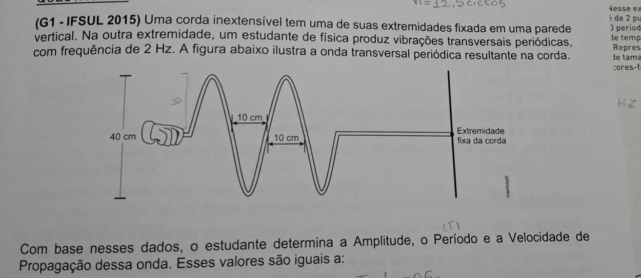 Nesse ex 
é de 2 pu 
(G1 -IFSUL 2015) Uma corda inextensível tem uma de suas extremidades fixada em uma parede O períod 
vertical. Na outra extremidade, um estudante de física produz vibrações transversais periódicas, de temp 
Repres 
com frequência de 2 Hz. A figura abaixo ilustra a onda transversal periódica resultante na corda. de tama 
:ores-f 
Com base nesses dados, o estudante determina a Amplitude, o Período e a Velocidade de 
Propagação dessa onda. Esses valores são iguais a: