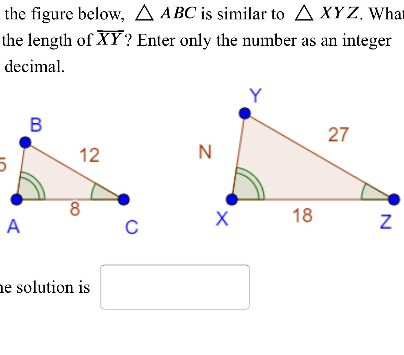 the figure below, △ ABC is similar to △ XYZ. What 
the length of overline XY ? Enter only the number as an integer 
decimal. 
he solution is . □  □