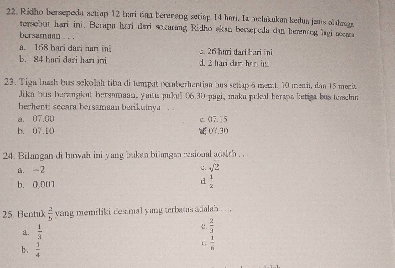 Ridho bersepeda setiap 12 hari dan berenang setiap 14 hari. Ia melakukan kedua jenis olahraga
tersebut hari ini. Berapa hari dari sekarang Ridho akan bersepeda dan berenang lagi secara
bersamaan . . .
a. 168 hari dari hari ini c. 26 hari dari hari ini
b. 84 hari dari hari ini d. 2 hari dari hari ini
23. Tiga buah bus sekolah tiba di tempat pemberhentian bus setiap 6 menit, 10 menit, dan 15 menit.
Jika bus berangkat bersamaan, yaitu pukul 06.30 pagi, maka pukul berapa ketiga bus tersebut
berhenti secara bersamaan berikutnya . . .
a. 07.00 c. 07.15
b. 07.10 07.30
24. Bilangan di bawah ini yang bukan bilangan rasional adalah . . .
a. -2 c. sqrt(2)
b. 0,001
d.  1/2 
25. Bentuk  a/b  yang memiliki desimal yang terbatas adalah . . .
a.  1/3 
c.  2/3 
b.  1/4 
d.  1/6 