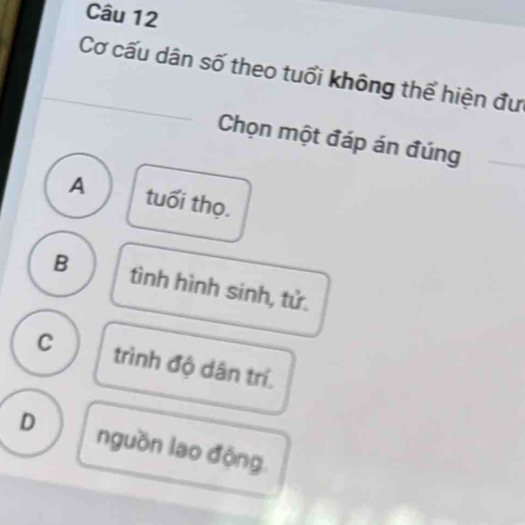 Cơ cấu dân số theo tuổi không thể hiện đư
Chọn một đáp án đúng
A tuổi thọ.
B tình hình sinh, tử.
C trình độ dân trí.
D nguồn lao động.