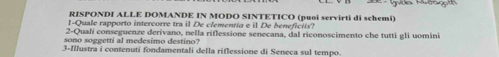 RISPONDI ALLE DOMANDE IN MODO SINTETICO (puoi servirti di schemi) 
1-Quale rapporto intercorre tra il De clementia e il De beneficiis? 
2-Quali conseguenze derivano, nella riflessione senecana, dal riconoscimento che tutti gli uomini 
sono soggetti al medesimo destino? 
3-Illustra i contenuti fondamentali della riflessione di Seneca sul tempo.