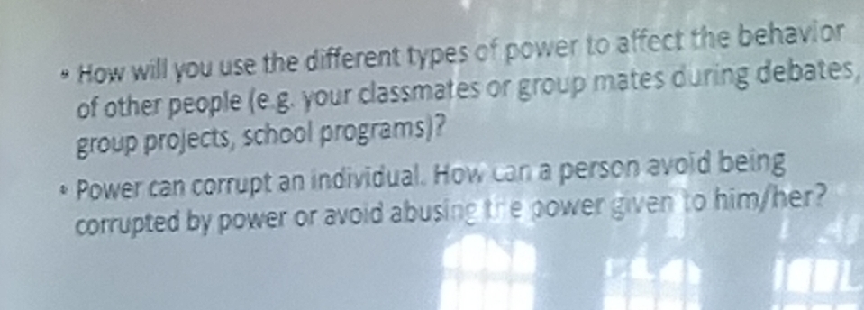 • How will you use the different types of power to affect the behavior 
of other people (e.g. your classmates or group mates during debates, 
group projects, school programs)? 
Power can corrupt an individual. How can a person avoid being 
corrupted by power or avoid abusing the power given to him/her?