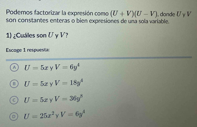 Podemos factorizar la expresión como (U+V)(U-V) , donde U y V
son constantes enteras o bien expresiones de una sola variable.
1) ¿Cuáles son U y V?
Escoge 1 respuesta:
A U=5x y V=6y^4
B U=5x y V=18y^4
U=5x y V=36y^8
D U=25x^2yV=6y^4