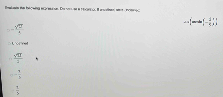 Evaluate the following expression. Do not use a calculator. If undefined, state Undefined,
cos (arcsin (- 2/5 ))
- sqrt(21)/5 
Undefined
 sqrt(21)/5 
- 2/5 
 2/5 