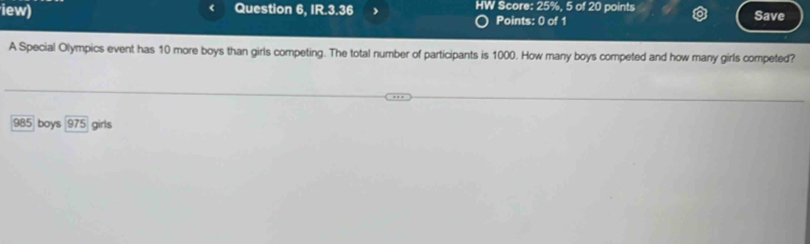 iew) Question 6, IR.3.36 HW Score: 25%, 5 of 20 points Save
Points: 0 of 1
A Special Olympics event has 10 more boys than girls competing. The total number of participants is 1000. How many boys competed and how many girls competed?
985 boys 975 girls