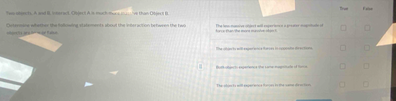 True False
Two objects. A and B. Interact. Object A is much more massive than Object B
Determine whether the following statements about the interaction between the two The less massive object will experience a greater magnitude of
objects are tme or false. force than the more massive object.
The objects will experience forces in opposite directions.
1 Both objects experience the same magnitude of force.
The objects will experience forces in the same direction.