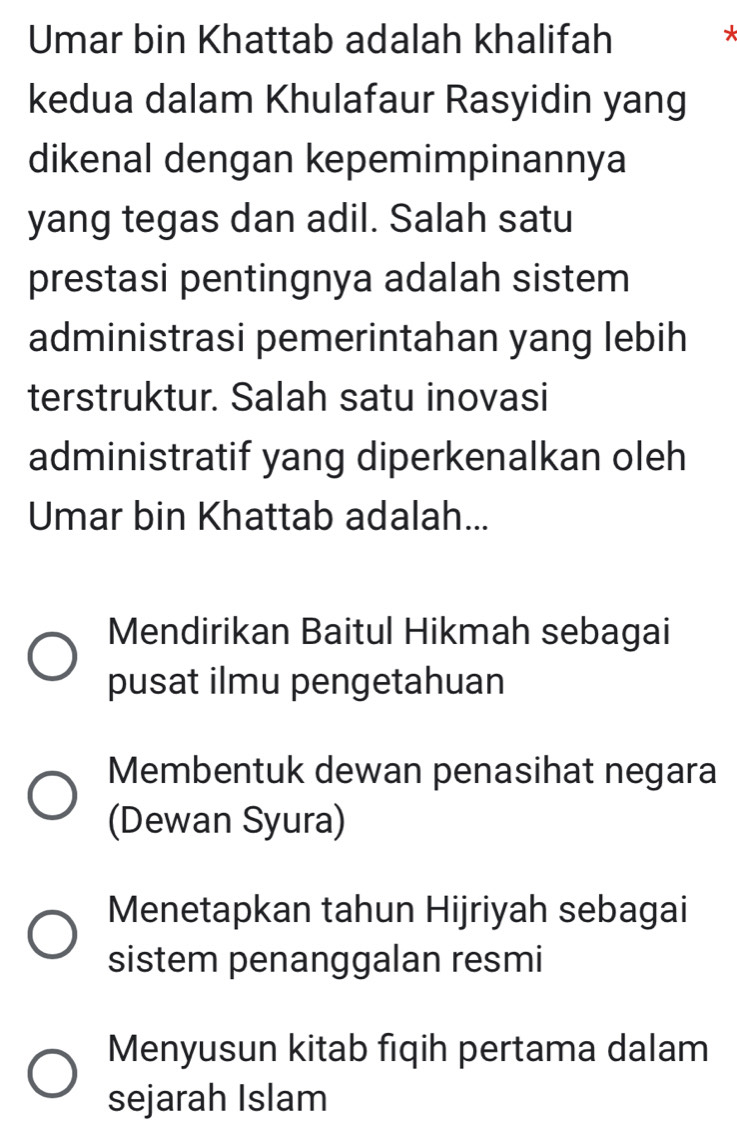 Umar bin Khattab adalah khalifah
*
kedua dalam Khulafaur Rasyidin yang
dikenal dengan kepemimpinannya
yang tegas dan adil. Salah satu
prestasi pentingnya adalah sistem
administrasi pemerintahan yang lebih
terstruktur. Salah satu inovasi
administratif yang diperkenalkan oleh
Umar bin Khattab adalah...
Mendirikan Baitul Hikmah sebagai
pusat ilmu pengetahuan
Membentuk dewan penasihat negara
(Dewan Syura)
Menetapkan tahun Hijriyah sebagai
sistem penanggalan resmi
Menyusun kitab fiqih pertama dalam
sejarah Islam