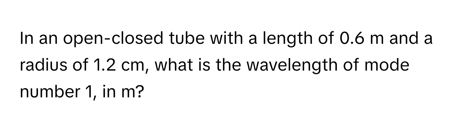 In an open-closed tube with a length of 0.6 m and a radius of 1.2 cm, what is the wavelength of mode number 1, in m?