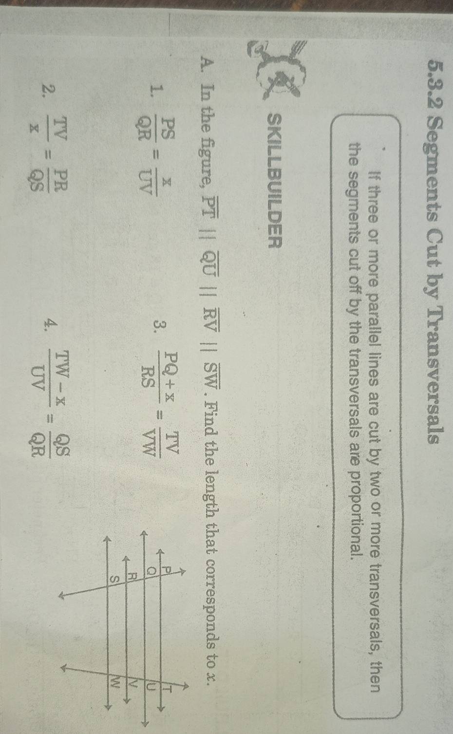 Segments Cut by Transversals 
If three or more parallel lines are cut by two or more transversals, then 
the segments cut off by the transversals are proportional. 
SKILLBUILDER 
A. In the figure, overline PT||overline QU||overline RV||overline SW. Find the length that corresponds to x. 
1.  PS/QR = x/UV   (PQ+x)/RS = TV/VW 
3. 
2.  TV/x = PR/QS   (TW-x)/UV = QS/QR 
4.