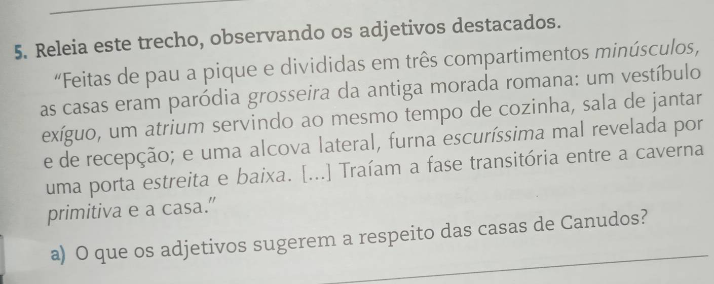 Releia este trecho, observando os adjetivos destacados. 
“Feitas de pau a pique e divididas em três compartimentos minúsculos, 
as casas eram paródia grosseira da antiga morada romana: um vestíbulo 
exíguo, um atrium servindo ao mesmo tempo de cozinha, sala de jantar 
e de recepção; e uma alcova lateral, furna escuríssima mal revelada por 
uma porta estreita e baixa. [...] Traíam a fase transitória entre a caverna 
primitiva e a casa.” 
a) O que os adjetivos sugerem a respeito das casas de Canudos?