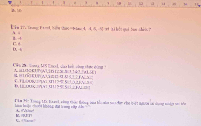 1 2 3 a 5 b 7 8 9 10 11 12 13 14 15 16 17
D. 10
Cầu 27: Trong Excel, biểu thức =Max (4,-4,6,-6) trà lại kết quā bao nhiều?
A. 4
B. 4
C. 6
D. -6
Cầu 28: Trong MS Excel, cho biết công thức đúng ?
A. HLOOKUP(A7, $I $12 : $L $15, 2 &2,FALSE)
B. HLOOKUP(A7, $I $12 : $L$15,2,2,FALSE)
C. HLOOKUP(A7, $I $12 : $L $15,0, 2,FALSE)
D. HLOOKUP(A7, $I $12 : $L$15, 2,FALSE)
Cầu 29: Trong MS Excel, công thức thông báo lỗi nào sau đây cho biết người sử dụng nhập sai tên
him hoặc chuỗi không đặt trong cặp dấu ' ''
A. #Value!
B. #REF!
C. #Name?