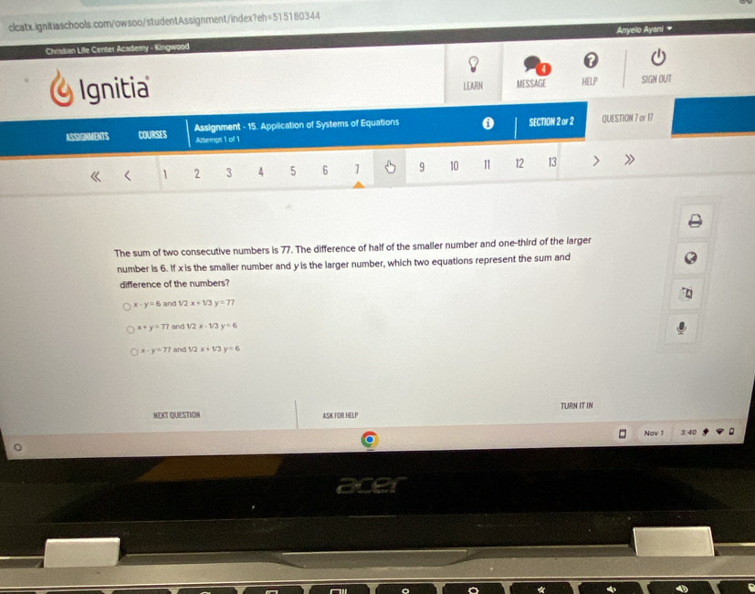 Christian Life Center Academy - Kingwood Anyelo Ayani 
Ignitia SIGN OUT
LEARN MESSAGE HELP
ASSIGMMDITS COURSES Assignment - 15. Application of Systems of Equations 0 SECTION 2 or 2 QUESTION 7 or 17
Attempt 1 of 1
< <tex>1 2 3 4 5 6 1 9 10 11 12 13
The sum of two consecutive numbers is 77. The difference of half of the smaller number and one-third of the larger
number is 6. If xis the smaller number and y is the larger number, which two equations represent the sum and
difference of the numbers?
x-y=6 and 1/2x+1/3y=77
x+y=77 and 1/2x-1/3y=6
x-y=77 and 1/2x+1/3y=6
TURN IT IN
MEXT QUESTIOM ASK FOR HELP
Nav 1 3:40
