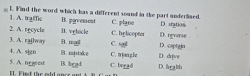 Find the word which has a different sound in the part underlined.
1. A. traffic B. pavement C. plane D. station
2. A. recycle B. vehicle C. helicopter D. reverse
3. A. railway B. mail C. sail D. captain
4. A. sign B. mistake C. triangle D. drive
5. A. nearest B. head C. bread D. health
II. Find the odd once out A B. C