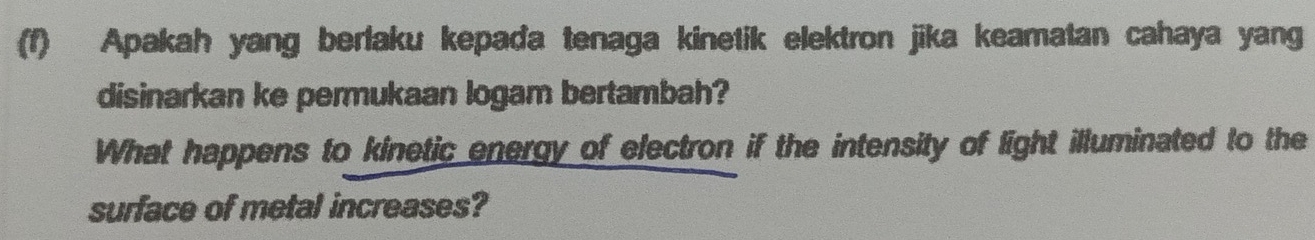 Apakah yang berlaku kepada tenaga kinetik elektron jika keamatan cahaya yang 
disinarkan ke permukaan logam bertambah? 
What happens to kinetic energy of electron if the intensity of light illuminated to the 
surface of metal increases?