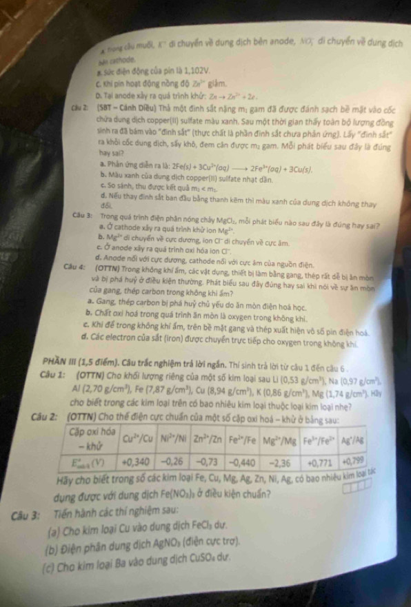 trong cầu muối, K di chuyển về dung dịch bèn anode, NO, di chuyển về dung dịch
San cathode.
# Sức điện động của pin là 1,102V.
C. Khi pin hoạt động nồng độ Zn^(5+) giảm.
D. Tại anode xây ra quá trình khứ: Znto Zn^(2+)+2e.
Cầu 2: (SBT - Cánh Diều) Thả một đinh sắt nặng m: gam đã được đánh sạch bề mặt vào cốc
chữa dung dịch copper(II) sulfate màu xanh. Sau một thời gian thấy toàn bộ lượng đồng
sinh ra đã bám vào "đinh sắt" (thực chất là phần đình sắt chưa phản ứng). Lấy "đình sắt"
ra khỏi cốc dung dịch, sấy khô, đem căn được mạ gam. Mỗi phát biểu sau đây là đúng
hay sal?
a. Phân ứng diễn ra là: 2Fe(s)+3Cu^(2+)(aq)to 2Fe^(3+)(aq)+3Cu(s).
b. Màu xanh của dung dịch copper(II) sulfate nhạt dần.
c. So sánh, thu được kết quả m_1
đ. Nếu thay đinh sắt ban đầu bằng thanh kẽm thì màu xanh của dung dịch không thay
đổi.
Cầu 3: Trong quá trình điện phân nóng chảy MgCl₂, mỗi phát biểu nào sau đây là đúng hay sai?
a. Ở cathode xây ra quá trình khử ion Mg^(2+).
b. Mg^(2+) di chuyển về cực dương, ion Cl'' di chuyển về cực âm.
c. Ở anode xây ra quá trình oxi hóa ion Cl''.
d. Anode nổi với cực dương, cathode nổi với cực âm của nguồn điện.
Câu 4: (OTTN) Trong không khí ấm, các vật dụng, thiết bị làm bằng gang, thép rất dễ bị ăn mòn
và bị phá huỷ ở điều kiện thường. Phát biểu sau đây đúng hay sai khi nói về sự ăn mòn
của gang, thép carbon trong không khì ẩm?
a. Gang, thép carbon bị phá huỷ chủ yếu do ăn mòn điện hoá học.
b. Chất oxi hoá trong quá trình ăn mòn là oxygen trong không khi
c. Khi để trong không khí ẩm, trên bề mặt gang và thép xuất hiện vô số pìn điện hoá.
đ, Các electron của sắt (iron) được chuyển trực tiếp cho oxygen trong không khí.
PHAN III (1,5 điểm). Câu trắc nghiệm trả lời ngắn. Thí sinh trả lời từ câu 1 đến câu 6 .
Câu 1: (OTTN) Cho khối lượng riêng của một số kim loại sau Li(0,53g/cm^3) , Na (0,97g/cm^2),
Al(2,70g/cm^3) ), Fe (7,87g/cm^3) Cu (8,94g/cm^3),K(0,86g/cm^3),Mg(1,74g/cm^3). H2y
cho biết trong các kim loại trên có bao nhiêu kim loại thuộc loại kim loại nhe?
Câu 2: (OTTN) Cho thế điện cực chuẩn của một số cặp oxi hoá - khử ở bản
Hãy cho biết trong số các kim loại Fe, Cu, Mg, Ag, Zn, Ni, Ag, có bao nhiệu k
dụng được với dung dịch Fe(NO_3) ) ở điều kiện chuẩn?
□
Câu 3: Tiến hành các thí nghiệm sau:
(a) Cho kim loại Cu vào dung dịch FeCl₃ dư.
(b) Điện phân dung dịch AgNO₃ (điện cực trợ).
(c) Cho kim loại Ba vào dung dịch CuSO₄ dư.