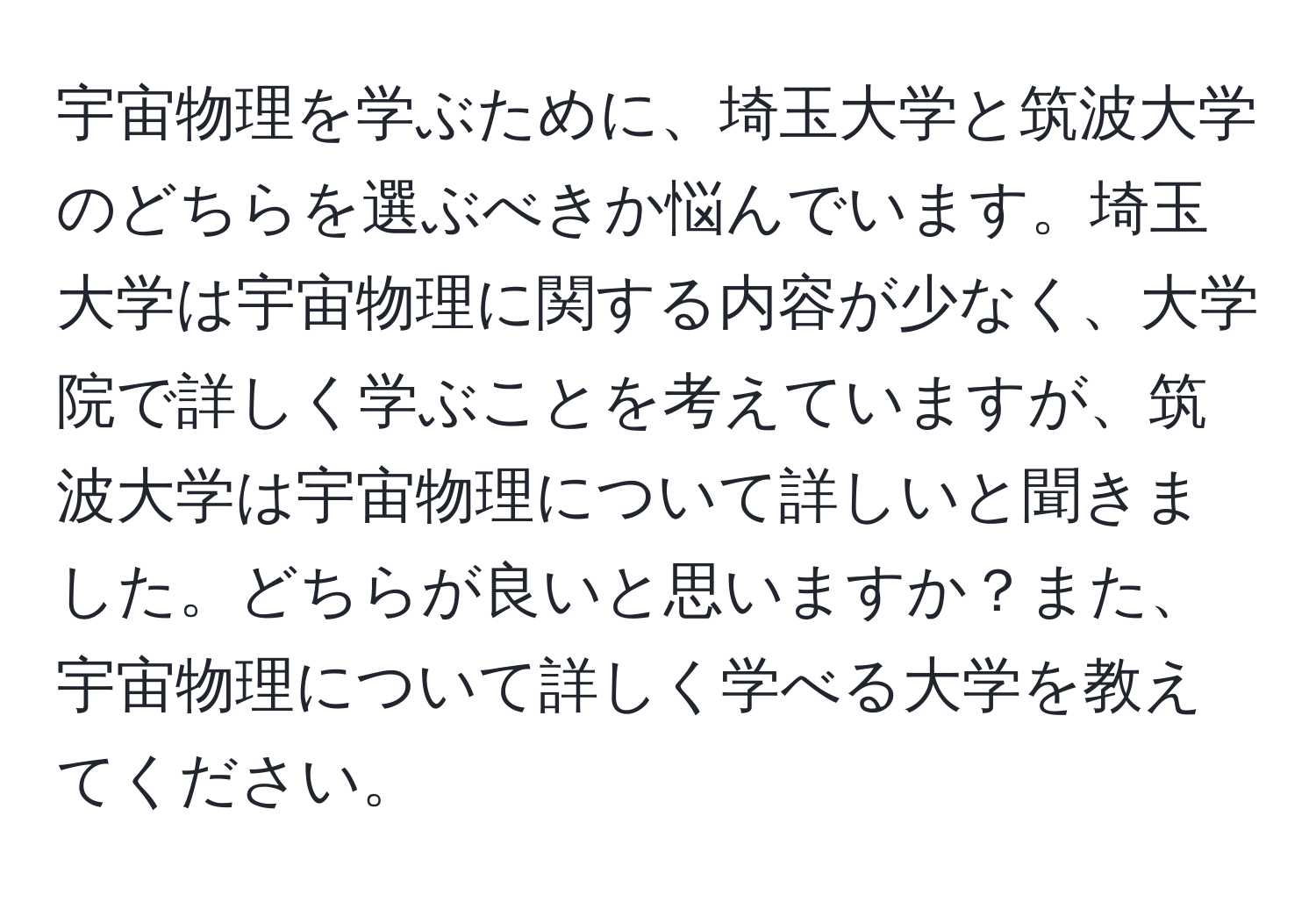 宇宙物理を学ぶために、埼玉大学と筑波大学のどちらを選ぶべきか悩んでいます。埼玉大学は宇宙物理に関する内容が少なく、大学院で詳しく学ぶことを考えていますが、筑波大学は宇宙物理について詳しいと聞きました。どちらが良いと思いますか？また、宇宙物理について詳しく学べる大学を教えてください。