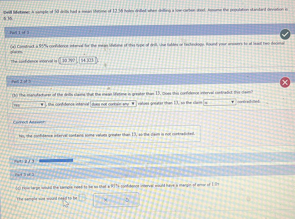 Drill lifetime: A sample of 50 drills had a mean lifetime of 12.56 holes drilled when drilling a low-carbon steel. Assume the population standard deviation is
6.36.
Part 1 of 3
(a) Construct a 95% confidence interval for the mean lifetime of this type of drill. Use tables or technology. Round your answers to at least two decimal
places.
The confidence interval is 10.797 14.323
Part 2 of 3
(b) The manufacturer of the drills claims that the mean lifetime is greater than 13. Does this confidence interval contradict this claim?
Yes , the confidence interval does not contain any values greater than 13, so the claim contradicted.
Correct Answer:
No, the confidence interval contains some values greater than 13, so the claim is not contradicted.
Part: 2 / 3
Part 3 of 3
(c) How large would the sample need to be so that a 95% confidence interval would have a margin of error of 1.0?
The sample size would need to be □. × 5