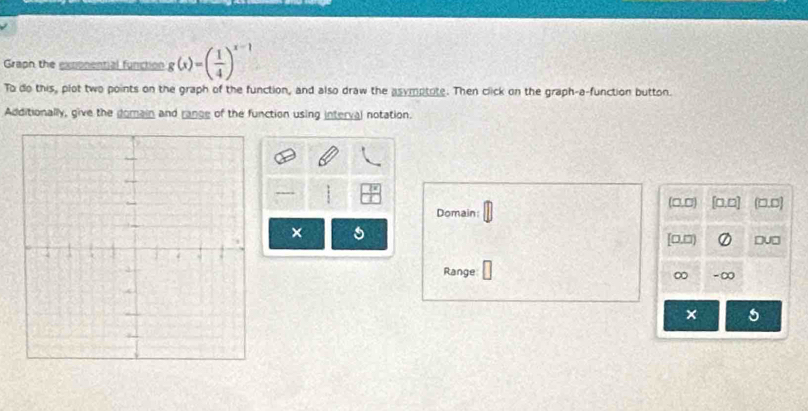 Graph the exponential function g(x)=( 1/4 )^x-1
To do this, plot two points on the graph of the function, and also draw the asymptate. Then click on the graph-a-function button. 
Additionally, give the domain and range of the function using interval notation. 
---- (□,□ 0.□ (□.□] 
Domain: 
× a 
[□,□ 
Du□ 
Range - ∞ 
∞