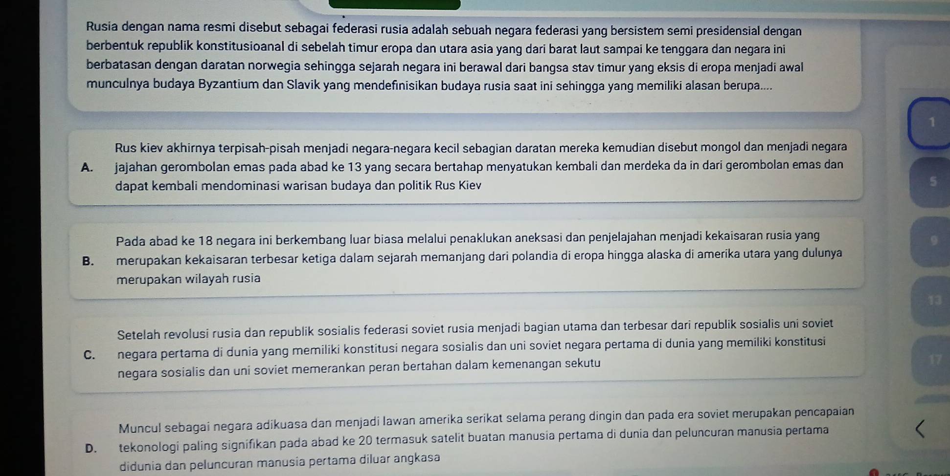 Rusia dengan nama resmi disebut sebagai federasi rusia adalah sebuah negara federasi yang bersistem semi presidensial dengan
berbentuk republik konstitusioanal di sebelah timur eropa dan utara asia yang dari barat laut sampai ke tenggara dan negara ini
berbatasan dengan daratan norwegia sehingga sejarah negara ini berawal dari bangsa stav timur yang eksis di eropa menjadi awal
munculnya budaya Byzantium dan Slavik yang mendefinisikan budaya rusia saat ini sehingga yang memiliki alasan berupa....
1
Rus kiev akhirnya terpisah-pisah menjadi negara-negara kecil sebagian daratan mereka kemudian disebut mongol dan menjadi negara
A. jajahan gerombolan emas pada abad ke 13 yang secara bertahap menyatukan kembali dan merdeka da in dari gerombolan emas dan
dapat kembali mendominasi warisan budaya dan politik Rus Kiev
5
Pada abad ke 18 negara ini berkembang luar biasa melalui penaklukan aneksasi dan penjelajahan menjadi kekaisaran rusia yang
9
B. merupakan kekaisaran terbesar ketiga dalam sejarah memanjang dari polandia di eropa hingga alaska di amerika utara yang dulunya
merupakan wilayah rusia
13
Setelah revolusi rusia dan republik sosialis federasi soviet rusia menjadi bagian utama dan terbesar dari republik sosialis uni soviet
C. negara pertama di dunia yang memiliki konstitusi negara sosialis dan uni soviet negara pertama di dunia yang memiliki konstitusi
negara sosialis dan uni soviet memerankan peran bertahan dalam kemenangan sekutu
17
Muncul sebagai negara adikuasa dan menjadi Iawan amerika serikat selama perang dingin dan pada era soviet merupakan pencapaian
D. tekonologi paling signifikan pada abad ke 20 termasuk satelit buatan manusia pertama di dunia dan peluncuran manusia pertama
didunia dan peluncuran manusia pertama diluar angkasa