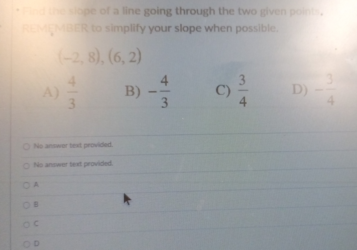 Find the slope of a line going through the two given points,
REMEMBER to simplify your slope when possible.
(-2,8),(6,2)
A)  4/3  B) - 4/3  C)  3/4  D) - 3/4 
No answer text provided.
No answer text provided.
A
B
C
D