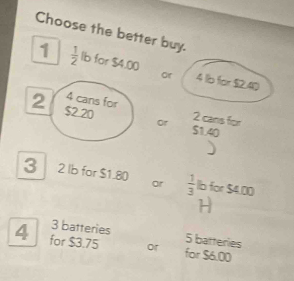 Choose the better buy. 
1  1/2  lb for $4.00 4 b for $2.40
or
2 s220
4 cans for 2 cans for 
or $1.40
3 2 lb for $1.80 or  1/3  lb for $4.00
H
3 batteries 5 batteries
4 for $3.75 or for $6.00